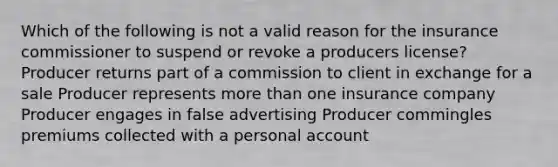 Which of the following is not a valid reason for the insurance commissioner to suspend or revoke a producers license? Producer returns part of a commission to client in exchange for a sale Producer represents more than one insurance company Producer engages in false advertising Producer commingles premiums collected with a personal account