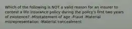 Which of the following is NOT a valid reason for an insurer to contest a life insurance policy during the policy's first two years of existence? -Misstatement of age -Fraud -Material misrepresentation -Material concealment