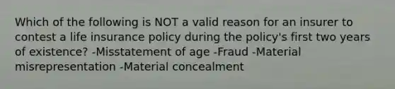 Which of the following is NOT a valid reason for an insurer to contest a life insurance policy during the policy's first two years of existence? -Misstatement of age -Fraud -Material misrepresentation -Material concealment