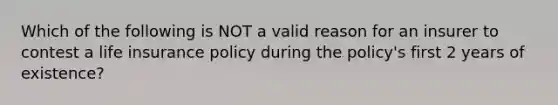 Which of the following is NOT a valid reason for an insurer to contest a life insurance policy during the policy's first 2 years of existence?