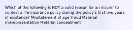 Which of the following is NOT a valid reason for an insurer to contest a life insurance policy during the policy's first two years of existence? Misstatement of age Fraud Material misrepresentation Material concealment