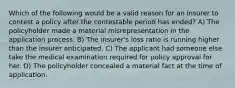 Which of the following would be a valid reason for an insurer to contest a policy after the contestable period has ended? A) The policyholder made a material misrepresentation in the application process. B) The insurer's loss ratio is running higher than the insurer anticipated. C) The applicant had someone else take the medical examination required for policy approval for her. D) The policyholder concealed a material fact at the time of application.