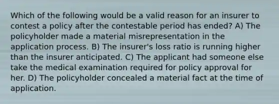 Which of the following would be a valid reason for an insurer to contest a policy after the contestable period has ended? A) The policyholder made a material misrepresentation in the application process. B) The insurer's loss ratio is running higher than the insurer anticipated. C) The applicant had someone else take the medical examination required for policy approval for her. D) The policyholder concealed a material fact at the time of application.