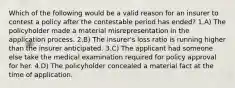 Which of the following would be a valid reason for an insurer to contest a policy after the contestable period has ended? 1.A) The policyholder made a material misrepresentation in the application process. 2.B) The insurer's loss ratio is running higher than the insurer anticipated. 3.C) The applicant had someone else take the medical examination required for policy approval for her. 4.D) The policyholder concealed a material fact at the time of application.