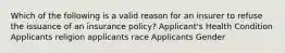 Which of the following is a valid reason for an insurer to refuse the issuance of an insurance policy? Applicant's Health Condition Applicants religion applicants race Applicants Gender