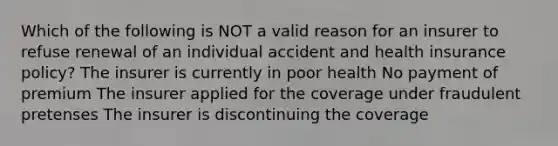 Which of the following is NOT a valid reason for an insurer to refuse renewal of an individual accident and health insurance policy? The insurer is currently in poor health No payment of premium The insurer applied for the coverage under fraudulent pretenses The insurer is discontinuing the coverage