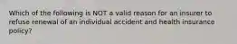 Which of the following is NOT a valid reason for an insurer to refuse renewal of an individual accident and health insurance policy?