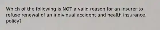 Which of the following is NOT a valid reason for an insurer to refuse renewal of an individual accident and health insurance policy?