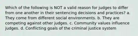 Which of the following is NOT a valid reason for judges to differ from one another in their sentencing decisions and practices? a. They come from different social environments. b. They are competing against other judges. c. Community values influence judges. d. Conflicting goals of the criminal justice system