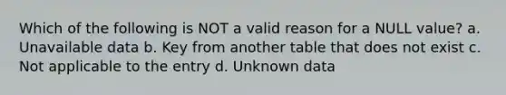 Which of the following is NOT a valid reason for a NULL value? a. Unavailable data b. Key from another table that does not exist c. Not applicable to the entry d. Unknown data