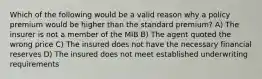 Which of the following would be a valid reason why a policy premium would be higher than the standard premium? A) The insurer is not a member of the MIB B) The agent quoted the wrong price C) The insured does not have the necessary financial reserves D) The insured does not meet established underwriting requirements