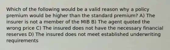 Which of the following would be a valid reason why a policy premium would be higher than the standard premium? A) The insurer is not a member of the MIB B) The agent quoted the wrong price C) The insured does not have the necessary financial reserves D) The insured does not meet established underwriting requirements