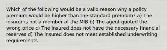 Which of the following would be a valid reason why a policy premium would be higher than the standard premium? a) The insurer is not a member of the MIB b) The agent quoted the wrong price c) The insured does not have the necessary financial reserves d) The insured does not meet established underwriting requirements