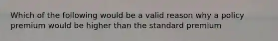 Which of the following would be a valid reason why a policy premium would be higher than the standard premium