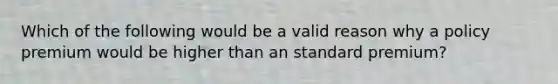 Which of the following would be a valid reason why a policy premium would be higher than an standard premium?