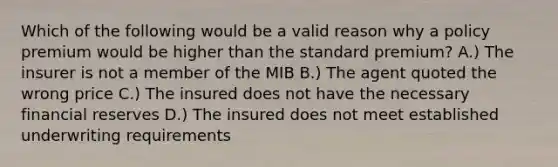 Which of the following would be a valid reason why a policy premium would be higher than the standard premium? A.) The insurer is not a member of the MIB B.) The agent quoted the wrong price C.) The insured does not have the necessary financial reserves D.) The insured does not meet established underwriting requirements