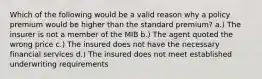 Which of the following would be a valid reason why a policy premium would be higher than the standard premium? a.) The insurer is not a member of the MIB b.) The agent quoted the wrong price c.) The insured does not have the necessary financial services d.) The insured does not meet established underwriting requirements