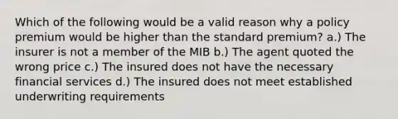 Which of the following would be a valid reason why a policy premium would be higher than the standard premium? a.) The insurer is not a member of the MIB b.) The agent quoted the wrong price c.) The insured does not have the necessary financial services d.) The insured does not meet established underwriting requirements