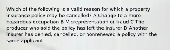 Which of the following is a valid reason for which a property insurance policy may be cancelled? A Change to a more hazardous occupation B Misrepresentation or fraud C The producer who sold the policy has left the insurer D Another insurer has denied, cancelled, or nonrenewed a policy with the same applicant