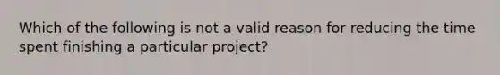 Which of the following is not a valid reason for reducing the time spent finishing a particular project?