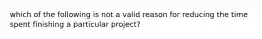 which of the following is not a valid reason for reducing the time spent finishing a particular project?