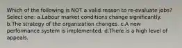 Which of the following is NOT a valid reason to re-evaluate jobs? Select one: a.Labour market conditions change significantly. b.The strategy of the organization changes. c.A new performance system is implemented. d.There is a high level of appeals.