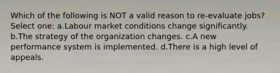 Which of the following is NOT a valid reason to re-evaluate jobs? Select one: a.Labour market conditions change significantly. b.The strategy of the organization changes. c.A new performance system is implemented. d.There is a high level of appeals.