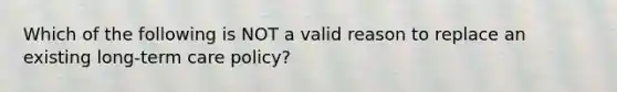 Which of the following is NOT a valid reason to replace an existing long-term care policy?