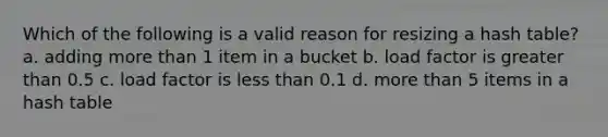 Which of the following is a valid reason for resizing a hash table? a. adding <a href='https://www.questionai.com/knowledge/keWHlEPx42-more-than' class='anchor-knowledge'>more than</a> 1 item in a bucket b. load factor is <a href='https://www.questionai.com/knowledge/ktgHnBD4o3-greater-than' class='anchor-knowledge'>greater than</a> 0.5 c. load factor is <a href='https://www.questionai.com/knowledge/k7BtlYpAMX-less-than' class='anchor-knowledge'>less than</a> 0.1 d. more than 5 items in a hash table