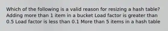 Which of the following is a valid reason for resizing a hash table? Adding more than 1 item in a bucket Load factor is greater than 0.5 Load factor is less than 0.1 More than 5 items in a hash table