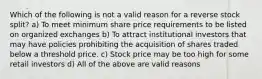 Which of the following is not a valid reason for a reverse stock split? a) To meet minimum share price requirements to be listed on organized exchanges b) To attract institutional investors that may have policies prohibiting the acquisition of shares traded below a threshold price. c) Stock price may be too high for some retail investors d) All of the above are valid reasons