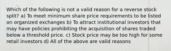 Which of the following is not a valid reason for a reverse stock split? a) To meet minimum share price requirements to be listed on organized exchanges b) To attract institutional investors that may have policies prohibiting the acquisition of shares traded below a threshold price. c) Stock price may be too high for some retail investors d) All of the above are valid reasons