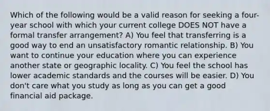 Which of the following would be a valid reason for seeking a four-year school with which your current college DOES NOT have a formal transfer arrangement? A) You feel that transferring is a good way to end an unsatisfactory romantic relationship. B) You want to continue your education where you can experience another state or geographic locality. C) You feel the school has lower academic standards and the courses will be easier. D) You don't care what you study as long as you can get a good financial aid package.