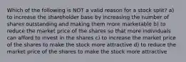 Which of the following is NOT a valid reason for a stock split? a) to increase the shareholder base by increasing the number of shares outstanding and making them more marketable b) to reduce the market price of the shares so that more individuals can afford to invest in the shares c) to increase the market price of the shares to make the stock more attractive d) to reduce the market price of the shares to make the stock more attractive