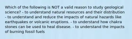 Which of the following is NOT a valid reason to study geological science? - to understand natural resources and their distribution - to understand and reduce the impacts of natural hazards like earthquakes or volcanic eruptions. - to understand how chakra stones can be used to heal disease. - to understand the impacts of burning fossil fuels