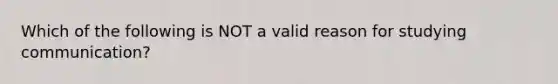 Which of the following is NOT a valid reason for studying communication?