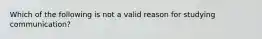 Which of the following is not a valid reason for studying communication?