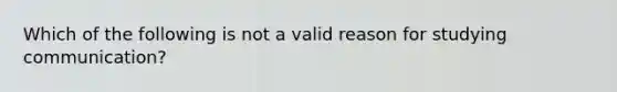 Which of the following is not a valid reason for studying communication?