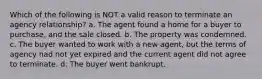 Which of the following is NOT a valid reason to terminate an agency relationship? a. The agent found a home for a buyer to purchase, and the sale closed. b. The property was condemned. c. The buyer wanted to work with a new agent, but the terms of agency had not yet expired and the current agent did not agree to terminate. d. The buyer went bankrupt.