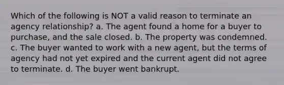 Which of the following is NOT a valid reason to terminate an agency relationship? a. The agent found a home for a buyer to purchase, and the sale closed. b. The property was condemned. c. The buyer wanted to work with a new agent, but the terms of agency had not yet expired and the current agent did not agree to terminate. d. The buyer went bankrupt.