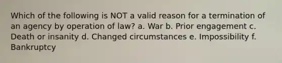 Which of the following is NOT a valid reason for a termination of an agency by operation of law? a. War b. Prior engagement c. Death or insanity d. Changed circumstances e. Impossibility f. Bankruptcy