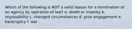 Which of the following is NOT a valid reason for a termination of an agency by operation of law? a. death or insanity b. impossibility c. changed circumstances d. prior engagement e. bankruptcy f. war