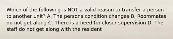 Which of the following is NOT a valid reason to transfer a person to another unit? A. The persons condition changes B. Roommates do not get along C. There is a need for closer supervision D. The staff do not get along with the resident