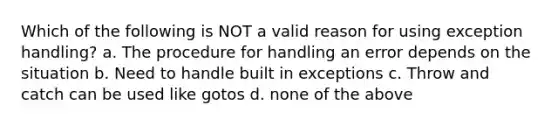 Which of the following is NOT a valid reason for using exception handling? a. The procedure for handling an error depends on the situation b. Need to handle built in exceptions c. Throw and catch can be used like gotos d. none of the above