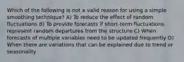 Which of the following is not a valid reason for using a simple smoothing technique? A) To reduce the effect of random fluctuations B) To provide forecasts if short-term fluctuations represent random departures from the structure C) When forecasts of multiple variables need to be updated frequently D) When there are variations that can be explained due to trend or seasonality