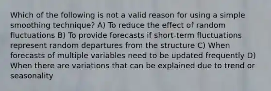 Which of the following is not a valid reason for using a simple smoothing technique? A) To reduce the effect of random fluctuations B) To provide forecasts if short-term fluctuations represent random departures from the structure C) When forecasts of multiple variables need to be updated frequently D) When there are variations that can be explained due to trend or seasonality