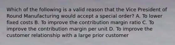 Which of the following is a valid reason that the Vice President of Round Manufacturing would accept a special order? A. To lower fixed costs B. To improve the contribution margin ratio C. To improve the contribution margin per unit D. To improve the customer relationship with a large prior customer