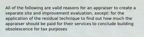 All of the following are valid reasons for an appraiser to create a separate site and improvement evaluation, except: for the application of the residual technique to find out how much the appraiser should be paid for their services to conclude building obsolescence for tax purposes