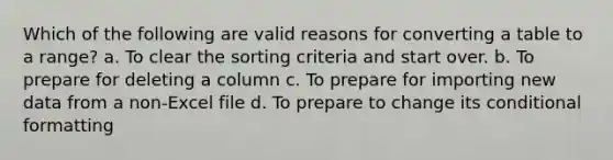 Which of the following are valid reasons for converting a table to a range? a. To clear the sorting criteria and start over. b. To prepare for deleting a column c. To prepare for importing new data from a non-Excel file d. To prepare to change its conditional formatting