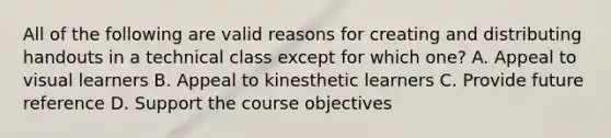 All of the following are valid reasons for creating and distributing handouts in a technical class except for which one? A. Appeal to visual learners B. Appeal to kinesthetic learners C. Provide future reference D. Support the course objectives